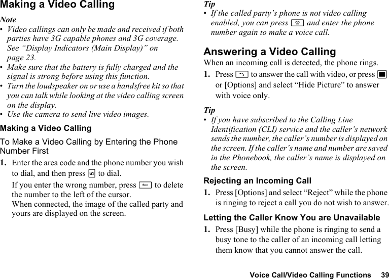 Voice Call/Video Calling Functions 39Making a Video CallingNote•Video callings can only be made and received if both parties have 3G capable phones and 3G coverage. See “Display Indicators (Main Display)” on page 23.•Make sure that the battery is fully charged and the signal is strong before using this function.•Turn the loudspeaker on or use a handsfree kit so that you can talk while looking at the video calling screen on the display.•Use the camera to send live video images.Making a Video CallingTo Make a Video Calling by Entering the Phone Number First1. Enter the area code and the phone number you wish to dial, and then press T to dial.If you enter the wrong number, press U to delete the number to the left of the cursor.When connected, the image of the called party and yours are displayed on the screen.Tip•If the called party’s phone is not video calling enabled, you can press F and enter the phone number again to make a voice call.Answering a Video CallingWhen an incoming call is detected, the phone rings.1. Press D to answer the call with video, or press B or [Options] and select “Hide Picture” to answer with voice only.Tip•If you have subscribed to the Calling Line Identification (CLI) service and the caller’s network sends the number, the caller’s number is displayed on the screen. If the caller’s name and number are saved in the Phonebook, the caller’s name is displayed on the screen.Rejecting an Incoming Call1. Press [Options] and select “Reject” while the phone is ringing to reject a call you do not wish to answer.Letting the Caller Know You are Unavailable1. Press [Busy] while the phone is ringing to send a busy tone to the caller of an incoming call letting them know that you cannot answer the call.
