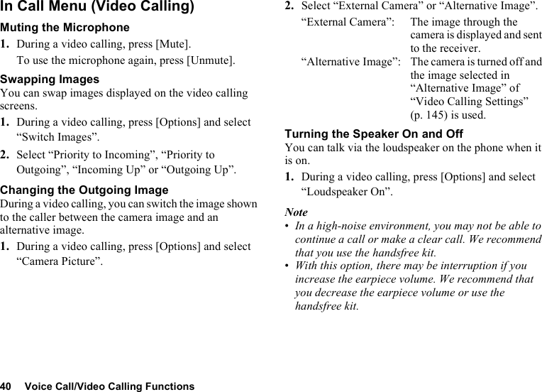 40 Voice Call/Video Calling FunctionsIn Call Menu (Video Calling)Muting the Microphone1. During a video calling, press [Mute].To use the microphone again, press [Unmute].Swapping ImagesYou can swap images displayed on the video calling screens.1. During a video calling, press [Options] and select “Switch Images”.2. Select “Priority to Incoming”, “Priority to Outgoing”, “Incoming Up” or “Outgoing Up”.Changing the Outgoing ImageDuring a video calling, you can switch the image shown to the caller between the camera image and an alternative image.1. During a video calling, press [Options] and select “Camera Picture”.2. Select “External Camera” or “Alternative Image”.“External Camera”: The image through the camera is displayed and sent to the receiver.“Alternative Image”: The camera is turned off and the image selected in “Alternative Image” of “Video Calling Settings” (p. 145) is used.Turning the Speaker On and OffYou can talk via the loudspeaker on the phone when it is on.1. During a video calling, press [Options] and select “Loudspeaker On”.Note•In a high-noise environment, you may not be able to continue a call or make a clear call. We recommend that you use the handsfree kit. •With this option, there may be interruption if you increase the earpiece volume. We recommend that you decrease the earpiece volume or use the handsfree kit.