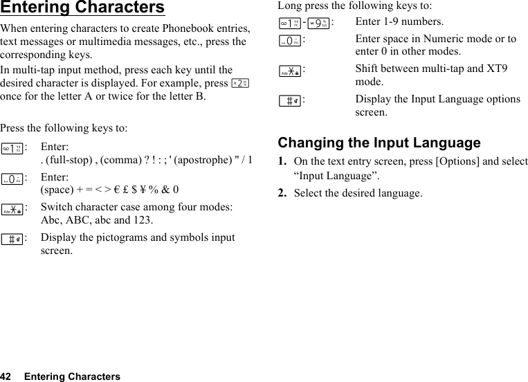 42 Entering CharactersEntering CharactersWhen entering characters to create Phonebook entries, text messages or multimedia messages, etc., press the corresponding keys.In multi-tap input method, press each key until the desired character is displayed. For example, press H once for the letter A or twice for the letter B.Press the following keys to:Long press the following keys to:Changing the Input Language1. On the text entry screen, press [Options] and select “Input Language”.2. Select the desired language.G:Enter:. (full-stop) , (comma) ? ! : ; &apos; (apostrophe) &quot; / 1Q:Enter:(space) + = &lt; &gt; € £ $ ¥ % &amp; 0P: Switch character case among four modes:Abc, ABC, abc and 123.R: Display the pictograms and symbols input screen.G-O: Enter 1-9 numbers.Q: Enter space in Numeric mode or to enter 0 in other modes.P: Shift between multi-tap and XT9 mode.R: Display the Input Language options screen.