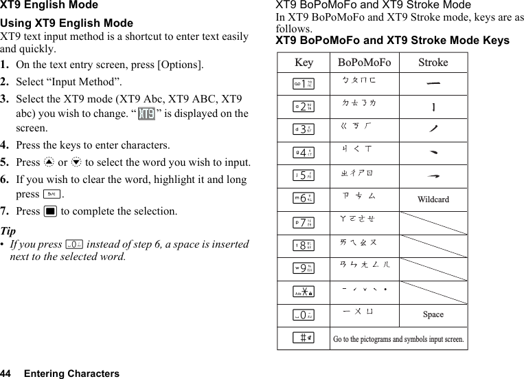 44 Entering CharactersXT9 English ModeUsing XT9 English ModeXT9 text input method is a shortcut to enter text easily and quickly. 1. On the text entry screen, press [Options].2. Select “Input Method”.3. Select the XT9 mode (XT9 Abc, XT9 ABC, XT9 abc) you wish to change. “ ” is displayed on the screen.4. Press the keys to enter characters.5. Press a or b to select the word you wish to input.6. If you wish to clear the word, highlight it and long press U.7. Press B to complete the selection.Tip•If you press Q instead of step 6, a space is inserted next to the selected word.XT9 BoPoMoFo and XT9 Stroke ModeIn XT9 BoPoMoFo and XT9 Stroke mode, keys are as follows.XT9 BoPoMoFo and XT9 Stroke Mode KeysKey BoPoMoFo StrokeSpaceWildcardGo to the pictograms and symbols input screen.GHIJKLMNOPQR