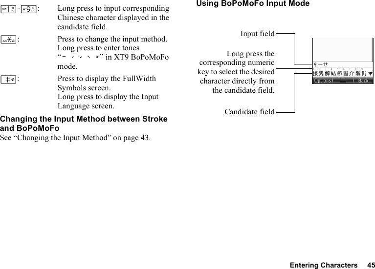 Entering Characters 45G-O: Long press to input corresponding Chinese character displayed in the candidate field.P: Press to change the input method.Long press to enter tones “ ” in XT9 BoPoMoFo mode.R: Press to display the FullWidth Symbols screen. Long press to display the Input Language screen.Changing the Input Method between Stroke and BoPoMoFoSee “Changing the Input Method” on page 43.Using BoPoMoFo Input ModeLong press thecorresponding numerickey to select the desiredcharacter directly fromthe candidate field.Candidate fieldInput field