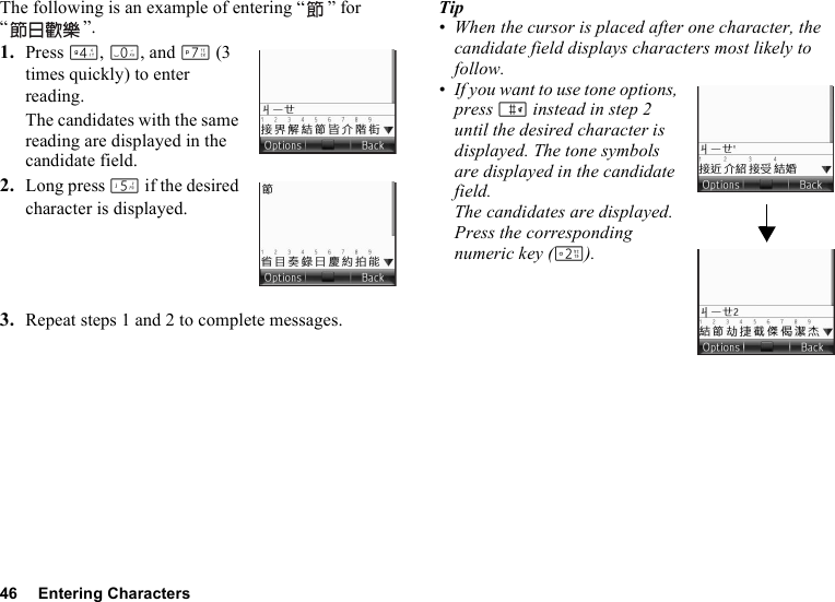 46 Entering CharactersThe following is an example of entering “ ” for “”.1. Press J, Q, and M (3 times quickly) to enter reading.The candidates with the same reading are displayed in the candidate field.2. Long press K if the desired character is displayed.3. Repeat steps 1 and 2 to complete messages.Tip• When the cursor is placed after one character, the candidate field displays characters most likely to follow.• If you want to use tone options, press R instead in step 2 until the desired character is displayed. The tone symbols are displayed in the candidate field.The candidates are displayed. Press the corresponding numeric key (H).