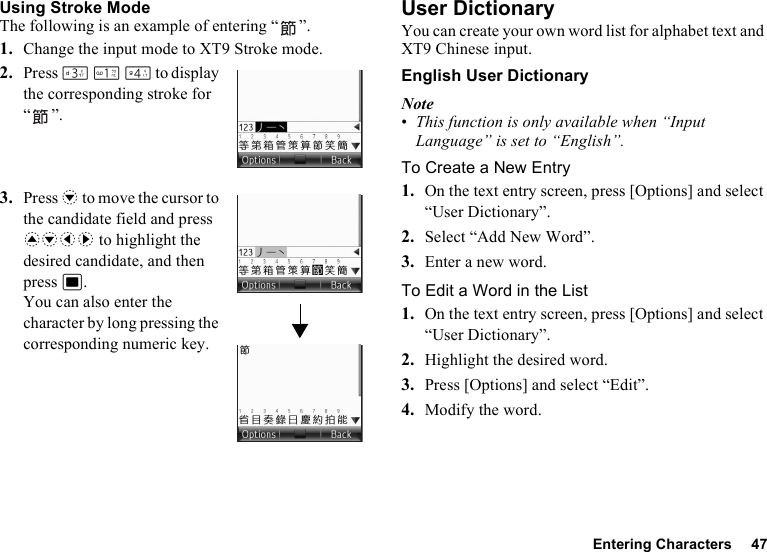 Entering Characters 47Using Stroke ModeThe following is an example of entering “ ”.1. Change the input mode to XT9 Stroke mode.2. Press I G J to display the corresponding stroke for “”.3. Press b to move the cursor to the candidate field and press abcd to highlight the desired candidate, and then press B. You can also enter the character by long pressing the corresponding numeric key.User DictionaryYou can create your own word list for alphabet text and XT9 Chinese input.English User DictionaryNote•This function is only available when “Input Language” is set to “English”.To Create a New Entry1. On the text entry screen, press [Options] and select “User Dictionary”.2. Select “Add New Word”.3. Enter a new word.To Edit a Word in the List1. On the text entry screen, press [Options] and select “User Dictionary”.2. Highlight the desired word.3. Press [Options] and select “Edit”.4. Modify the word.