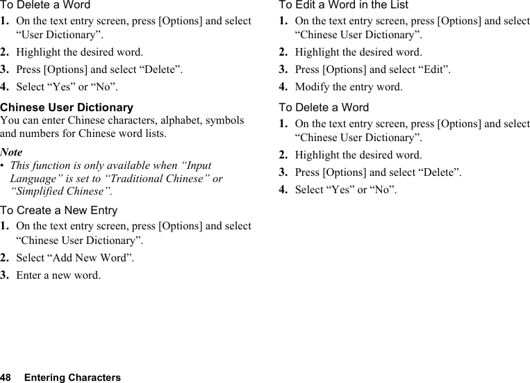 48 Entering CharactersTo Delete a Word1. On the text entry screen, press [Options] and select “User Dictionary”.2. Highlight the desired word.3. Press [Options] and select “Delete”.4. Select “Yes” or “No”.Chinese User DictionaryYou can enter Chinese characters, alphabet, symbols and numbers for Chinese word lists.Note•This function is only available when “Input Language” is set to “Traditional Chinese” or “Simplified Chinese”.To Create a New Entry1. On the text entry screen, press [Options] and select “Chinese User Dictionary”.2. Select “Add New Word”.3. Enter a new word.To Edit a Word in the List1. On the text entry screen, press [Options] and select “Chinese User Dictionary”.2. Highlight the desired word.3. Press [Options] and select “Edit”.4. Modify the entry word.To Delete a Word1. On the text entry screen, press [Options] and select “Chinese User Dictionary”.2. Highlight the desired word.3. Press [Options] and select “Delete”.4. Select “Yes” or “No”.