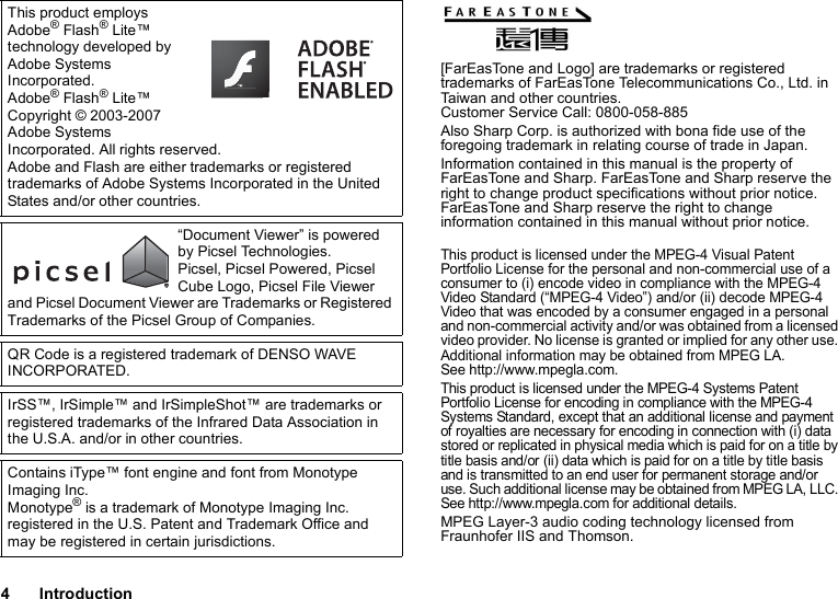 4Introduction[FarEasTone and Logo] are trademarks or registered trademarks of FarEasTone Telecommunications Co., Ltd. in Taiwan and other countries.Customer Service Call: 0800-058-885Also Sharp Corp. is authorized with bona fide use of the foregoing trademark in relating course of trade in Japan.Information contained in this manual is the property of FarEasTone and Sharp. FarEasTone and Sharp reserve the right to change product specifications without prior notice. FarEasTone and Sharp reserve the right to change information contained in this manual without prior notice.This product is licensed under the MPEG-4 Visual Patent Portfolio License for the personal and non-commercial use of a consumer to (i) encode video in compliance with the MPEG-4 Video Standard (“MPEG-4 Video”) and/or (ii) decode MPEG-4 Video that was encoded by a consumer engaged in a personal and non-commercial activity and/or was obtained from a licensed video provider. No license is granted or implied for any other use. Additional information may be obtained from MPEG LA. See http://www.mpegla.com.This product is licensed under the MPEG-4 Systems Patent Portfolio License for encoding in compliance with the MPEG-4 Systems Standard, except that an additional license and payment of royalties are necessary for encoding in connection with (i) data stored or replicated in physical media which is paid for on a title by title basis and/or (ii) data which is paid for on a title by title basis and is transmitted to an end user for permanent storage and/or use. Such additional license may be obtained from MPEG LA, LLC. See http://www.mpegla.com for additional details.MPEG Layer-3 audio coding technology licensed from Fraunhofer IIS and Thomson.This product employs Adobe® Flash® Lite™ technology developed by Adobe Systems Incorporated.Adobe® Flash® Lite™ Copyright © 2003-2007 Adobe Systems Incorporated. All rights reserved.Adobe and Flash are either trademarks or registered trademarks of Adobe Systems Incorporated in the United States and/or other countries.“Document Viewer” is powered by Picsel Technologies.Picsel, Picsel Powered, Picsel Cube Logo, Picsel File Viewer and Picsel Document Viewer are Trademarks or Registered Trademarks of the Picsel Group of Companies.QR Code is a registered trademark of DENSO WAVE INCORPORATED.IrSS™, IrSimple™ and IrSimpleShot™ are trademarks or registered trademarks of the Infrared Data Association in the U.S.A. and/or in other countries.Contains iType™ font engine and font from Monotype Imaging Inc.Monotype® is a trademark of Monotype Imaging Inc. registered in the U.S. Patent and Trademark Office and may be registered in certain jurisdictions.