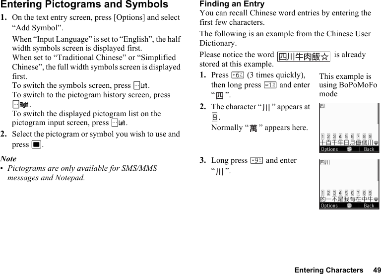 Entering Characters 49Entering Pictograms and Symbols1. On the text entry screen, press [Options] and select “Add Symbol”.When “Input Language” is set to “English”, the half width symbols screen is displayed first. When set to “Traditional Chinese” or “Simplified Chinese”, the full width symbols screen is displayed first.To switch the symbols screen, press A.To switch to the pictogram history screen, press C.To switch the displayed pictogram list on the pictogram input screen, press A.2. Select the pictogram or symbol you wish to use and press B.Note•Pictograms are only available for SMS/MMS messages and Notepad.Finding an EntryYou can recall Chinese word entries by entering the first few characters.The following is an example from the Chinese User Dictionary.Please notice the word   is already stored at this example.1. Press L (3 times quickly), then long press G and enter “”.2. The character “ ” appears at .Normally “ ” appears here.3. Long press O and enter “”.This example is using BoPoMoFo mode