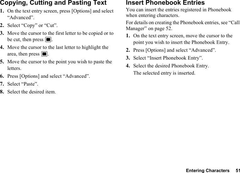 Entering Characters 51Copying, Cutting and Pasting Text1. On the text entry screen, press [Options] and select “Advanced”.2. Select “Copy” or “Cut”.3. Move the cursor to the first letter to be copied or to be cut, then press B.4. Move the cursor to the last letter to highlight the area, then press B.5. Move the cursor to the point you wish to paste the letters.6. Press [Options] and select “Advanced”.7. Select “Paste”.8. Select the desired item.Insert Phonebook EntriesYou can insert the entries registered in Phonebook when entering characters.For details on creating the Phonebook entries, see “Call Manager” on page 52.1. On the text entry screen, move the cursor to the point you wish to insert the Phonebook Entry.2. Press [Options] and select “Advanced”.3. Select “Insert Phonebook Entry”.4. Select the desired Phonebook Entry.The selected entry is inserted.