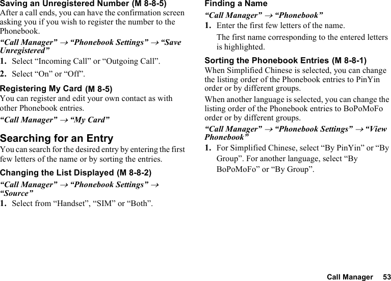 Call Manager 53Saving an Unregistered NumberAfter a call ends, you can have the confirmation screen asking you if you wish to register the number to the Phonebook.“Call Manager” → “Phonebook Settings” → “Save Unregistered”1. Select “Incoming Call” or “Outgoing Call”.2. Select “On” or “Off”.Registering My CardYou can register and edit your own contact as with other Phonebook entries.“Call Manager” → “My Card”Searching for an EntryYou can search for the desired entry by entering the first few letters of the name or by sorting the entries.Changing the List Displayed“Call Manager” → “Phonebook Settings” → “Source”1. Select from “Handset”, “SIM” or “Both”.Finding a Name“Call Manager” → “Phonebook”1. Enter the first few letters of the name.The first name corresponding to the entered letters is highlighted.Sorting the Phonebook EntriesWhen Simplified Chinese is selected, you can change the listing order of the Phonebook entries to PinYin order or by different groups.When another language is selected, you can change the listing order of the Phonebook entries to BoPoMoFo order or by different groups.“Call Manager” → “Phonebook Settings” → “View Phonebook”1. For Simplified Chinese, select “By PinYin” or “By Group”. For another language, select “By BoPoMoFo” or “By Group”. (M 8-8-5) (M 8-5) (M 8-8-2) (M 8-8-1)