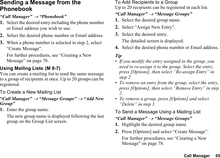 Call Manager 55Sending a Message from the Phonebook“Call Manager” → “Phonebook”1. Select the desired entry including the phone number or Email address you wish to use.2. Select the desired phone number or Email address.3. When a phone number is selected in step 2, select “Create Message”.For further procedures, see “Creating a New Message” on page 78.Using Mailing ListsYou can create a mailing list to send the same message to a group of recipients at once. Up to 20 groups can be registered.To Create a New Mailing List“Call Manager” → “Message Groups” → “Add New Group”1. Enter the group name.The new group name is displayed following the last group on the Group List screen.To Add Recipients to a GroupUp to 20 recipients can be registered in each list.“Call Manager” → “Message Groups”1. Select the desired group name.2. Select “Assign New Entry”.3. Select the desired entry.The detailed screen is displayed.4. Select the desired phone number or Email address.Tip•If you modify the entry assigned in the group, you need to re-assign it to the group. Select the entry, press [Options], then select “Re-assign Entry” in step 2.•To remove an entry from the group, select the entry, press [Options], then select “Remove Entry” in step 2.•To remove a group, press [Options] and select “Delete” in step 1.To Send a Message Using a Mailing List“Call Manager” → “Message Groups”1. Highlight the desired group name.2. Press [Options] and select “Create Message”.For further procedures, see “Creating a New Message” on page 78. (M 8-7)