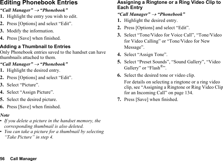 56 Call ManagerEditing Phonebook Entries“Call Manager” → “Phonebook”1. Highlight the entry you wish to edit.2. Press [Options] and select “Edit”.3. Modify the information.4. Press [Save] when finished.Adding a Thumbnail to EntriesOnly Phonebook entries saved to the handset can have thumbnails attached to them.“Call Manager” → “Phonebook”1. Highlight the desired entry.2. Press [Options] and select “Edit”.3. Select “Picture”.4. Select “Assign Picture”.5. Select the desired picture.6. Press [Save] when finished.Note•If you delete a picture in the handset memory, the corresponding thumbnail is also deleted.•You can take a picture for a thumbnail by selecting “Take Picture” in step 4.Assigning a Ringtone or a Ring Video Clip to Each Entry“Call Manager” → “Phonebook”1. Highlight the desired entry.2. Press [Options] and select “Edit”.3. Select “Tone/Video for Voice Call”, “Tone/Video for Video Calling” or “Tone/Video for New Message”.4. Select “Assign Tone”.5. Select “Preset Sounds”, “Sound Gallery”, “Video Gallery” or “Flash®”.6. Select the desired tone or video clip.For details on selecting a ringtone or a ring video clip, see “Assigning a Ringtone or Ring Video Clip for an Incoming Call” on page 134.7. Press [Save] when finished.