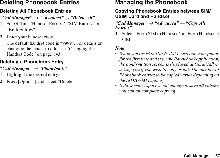 Call Manager 57Deleting Phonebook EntriesDeleting All Phonebook Entries“Call Manager” → “Advanced” → “Delete All”1. Select from “Handset Entries”, “SIM Entries” or “Both Entries”.2. Enter your handset code.The default handset code is “9999”. For details on changing the handset code, see “Changing the Handset Code” on page 143.Deleting a Phonebook Entry“Call Manager” → “Phonebook”1. Highlight the desired entry.2. Press [Options] and select “Delete”.Managing the PhonebookCopying Phonebook Entries between SIM/USIM Card and Handset“Call Manager” → “Advanced” → “Copy All Entries”1. Select “From SIM to Handset” or “From Handset to SIM”.Note•When you insert the SIM/USIM card into your phone for the first time and start the Phonebook application, the confirmation screen is displayed automatically, asking you if you wish to copy or not. The number of Phonebook entries to be copied varies depending on the SIM/USIM capacity.•If the memory space is not enough to save all entries, you cannot complete copying.