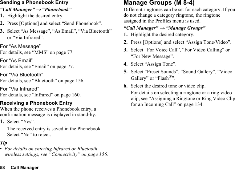 58 Call ManagerSending a Phonebook Entry“Call Manager” → “Phonebook”1. Highlight the desired entry.2. Press [Options] and select “Send Phonebook”.3. Select “As Message”, “As Email”, “Via Bluetooth” or “Via Infrared”.For “As Message”For details, see “MMS” on page 77.For “As Email”For details, see “Email” on page 77.For “Via Bluetooth”For details, see “Bluetooth” on page 156.For “Via Infrared”For details, see “Infrared” on page 160.Receiving a Phonebook EntryWhen the phone receives a Phonebook entry, a confirmation message is displayed in stand-by.1. Select “Yes”.The received entry is saved in the Phonebook. Select “No” to reject.Tip•For details on entering Infrared or Bluetooth wireless settings, see “Connectivity” on page 156.Manage GroupsDifferent ringtones can be set for each category. If you do not change a category ringtone, the ringtone assigned in the Profiles menu is used.“Call Manager” → “Manage Groups”1. Highlight the desired category.2. Press [Options] and select “Assign Tone/Video”.3. Select “For Voice Call”, “For Video Calling” or “For New Message”.4. Select “Assign Tone”.5. Select “Preset Sounds”, “Sound Gallery”, “Video Gallery” or “Flash®”.6. Select the desired tone or video clip.For details on selecting a ringtone or a ring video clip, see “Assigning a Ringtone or Ring Video Clip for an Incoming Call” on page 134. (M 8-4)