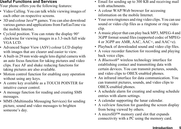 Introduction 5Useful Functions and ServicesYour phone offers you the following features:• Video Calling. You can talk while viewing images of each other on respective screens.• 3D and colour Java™ games. You can also download various games and applications from FarEasTone via the mobile Internet.• Cycloid position. You can rotate the display 90° clockwise for viewing images in a 3.3-inch full wide VGA LCD.• Advanced Super View (ASV) colour LCD display with images that are clearer and easier to view.• A built-in 29 mm wide-angle lens digital camera with an auto focus function for taking pictures and video clips. Face AF and shake reducing functions for taking pictures are also available.• Motion control function for enabling easy operation without using any keys.• A centre key available as a TOUCH POINTER for intuitive cursor control.• A message function for reading and creating SMS messages.• MMS (Multimedia Messaging Services) for sending picture, sound and video messages to brighten someone’s day.• Email for sending up to 300 KB and receiving mail with attachments.• A colour WAP/Web browser for accessing information on the mobile Internet.• Your own ringtones and ring video clips. You can use sound or video clip files as a ringtone or ring video clip.• A music player that can play back MP3, MPEG-4 and 3GPP format sound files (supported codec of MPEG-4 or 3GPP are AMR, AAC, AAC+, and AAC+e).• Playback of downloaded sound and video clip files.• A voice recorder function for recording and playing back voice clips.•A Bluetooth® wireless technology interface for establishing contact and transmitting data with certain devices. You can transmit pictures, sounds, and video clips to OBEX-enabled phones.• An infrared interface for data communication. You can transmit pictures, sounds, and video clips to OBEX-enabled phones.• A schedule alarm for creating and sending schedule entries with alarm settings.• A calendar supporting the lunar calendar.• A veilview function for guarding the screen display from being viewed by others.• A microSD™ memory card slot that expands connectivity with a PC using the memory card.