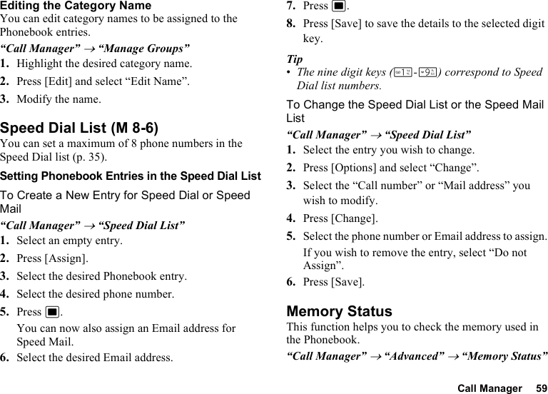 Call Manager 59Editing the Category NameYou can edit category names to be assigned to the Phonebook entries.“Call Manager” → “Manage Groups”1. Highlight the desired category name.2. Press [Edit] and select “Edit Name”.3. Modify the name.Speed Dial ListYou can set a maximum of 8 phone numbers in the Speed Dial list (p. 35).Setting Phonebook Entries in the Speed Dial ListTo Create a New Entry for Speed Dial or Speed Mail“Call Manager” → “Speed Dial List”1. Select an empty entry.2. Press [Assign].3. Select the desired Phonebook entry.4. Select the desired phone number.5. Press B.You can now also assign an Email address for Speed Mail.6. Select the desired Email address.7. Press B.8. Press [Save] to save the details to the selected digit key.Tip•The nine digit keys (G-O) correspond to Speed Dial list numbers.To Change the Speed Dial List or the Speed Mail List“Call Manager” → “Speed Dial List”1. Select the entry you wish to change.2. Press [Options] and select “Change”.3. Select the “Call number” or “Mail address” you wish to modify.4. Press [Change].5. Select the phone number or Email address to assign.If you wish to remove the entry, select “Do not Assign”.6. Press [Save].Memory StatusThis function helps you to check the memory used in the Phonebook.“Call Manager” → “Advanced” → “Memory Status” (M 8-6)