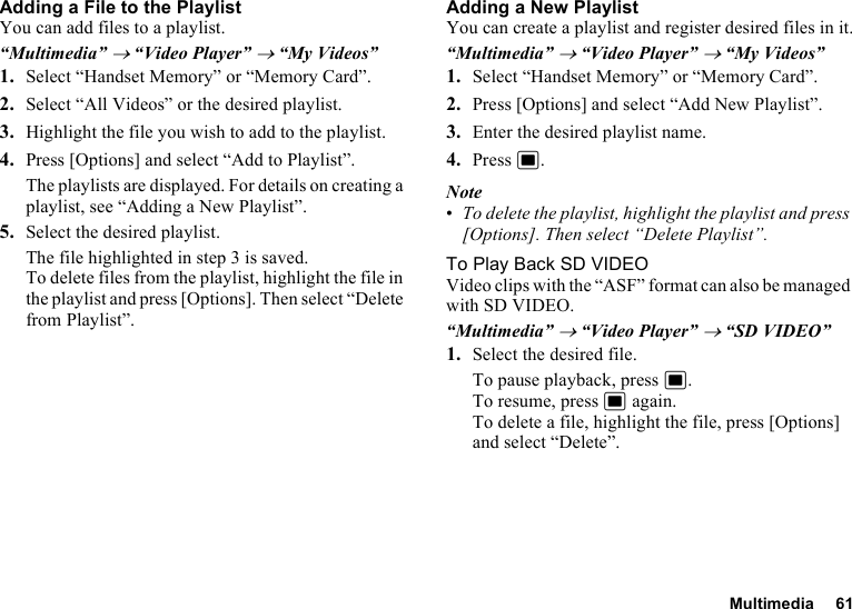 Multimedia 61Adding a File to the PlaylistYou can add files to a playlist.“Multimedia” → “Video Player” → “My Videos”1. Select “Handset Memory” or “Memory Card”.2. Select “All Videos” or the desired playlist.3. Highlight the file you wish to add to the playlist.4. Press [Options] and select “Add to Playlist”.The playlists are displayed. For details on creating a playlist, see “Adding a New Playlist”.5. Select the desired playlist.The file highlighted in step 3 is saved.To delete files from the playlist, highlight the file in the playlist and press [Options]. Then select “Delete from Playlist”.Adding a New PlaylistYou can create a playlist and register desired files in it.“Multimedia” → “Video Player” → “My Videos”1. Select “Handset Memory” or “Memory Card”.2. Press [Options] and select “Add New Playlist”.3. Enter the desired playlist name.4. Press B.Note•To delete the playlist, highlight the playlist and press [Options]. Then select “Delete Playlist”.To Play Back SD VIDEOVideo clips with the “ASF” format can also be managed with SD VIDEO.“Multimedia” → “Video Player” → “SD VIDEO”1. Select the desired file.To pause playback, press B.To resume, press B again.To delete a file, highlight the file, press [Options] and select “Delete”.