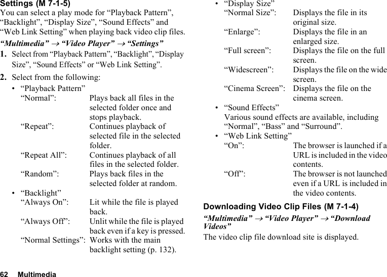 62 MultimediaSettingsYou can select a play mode for “Playback Pattern”, “Backlight”, “Display Size”, “Sound Effects” and “Web Link Setting” when playing back video clip files.“Multimedia” → “Video Player” → “Settings”1.Select from “Playback Pattern”, “Backlight”, “Display Size”, “Sound Effects” or “Web Link Setting”.2. Select from the following:• “Playback Pattern”“Normal”: Plays back all files in the selected folder once and stops playback.“Repeat”: Continues playback of selected file in the selected folder.“Repeat All”: Continues playback of all files in the selected folder.“Random”: Plays back files in the selected folder at random.• “Backlight”“Always On”:  Lit while the file is played back.“Always Off”: Unlit while the file is played back even if a key is pressed.“Normal Settings”: Works with the main backlight setting (p. 132).• “Display Size”“Normal Size”:  Displays the file in its original size.“Enlarge”: Displays the file in an enlarged size.“Full screen”: Displays the file on the full screen.“Widescreen”: Displays the file on the wide screen.“Cinema Screen”: Displays the file on the cinema screen.• “Sound Effects”Various sound effects are available, including “Normal”, “Bass” and “Surround”.• “Web Link Setting”“On”: The browser is launched if a URL is included in the video contents.“Off”: The browser is not launched even if a URL is included in the video contents.Downloading Video Clip Files“Multimedia” → “Video Player” → “Download Videos”The video clip file download site is displayed. (M 7-1-5) (M 7-1-4)