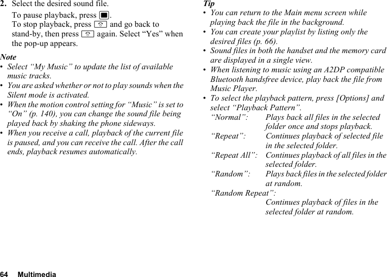 64 Multimedia2. Select the desired sound file.To pause playback, press B.To stop playback, press F and go back to stand-by, then press F again. Select “Yes” when the pop-up appears.Note•Select “My Music” to update the list of available music tracks. •You are asked whether or not to play sounds when the Silent mode is activated.•When the motion control setting for “Music” is set to “On” (p. 140), you can change the sound file being played back by shaking the phone sideways.•When you receive a call, playback of the current file is paused, and you can receive the call. After the call ends, playback resumes automatically.Tip•You can return to the Main menu screen while playing back the file in the background.•You can create your playlist by listing only the desired files (p. 66).•Sound files in both the handset and the memory card are displayed in a single view.•When listening to music using an A2DP compatible Bluetooth handsfree device, play back the file from Music Player.•To select the playback pattern, press [Options] and select “Playback Pattern”.“Normal”: Plays back all files in the selected folder once and stops playback.“Repeat”: Continues playback of selected file in the selected folder. “Repeat All”: Continues playback of all files in the selected folder.“Random”: Plays back files in the selected folder at random.“Random Repeat”:Continues playback of files in the selected folder at random.