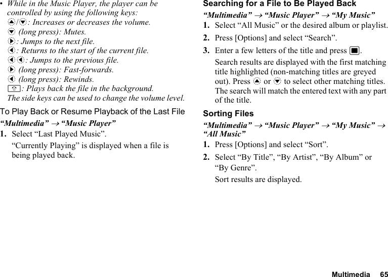 Multimedia 65•While in the Music Player, the player can be controlled by using the following keys:a/b: Increases or decreases the volume.b (long press): Mutes.d: Jumps to the next file.c: Returns to the start of the current file.cc: Jumps to the previous file.d (long press): Fast-forwards.c (long press): Rewinds.F: Plays back the file in the background.The side keys can be used to change the volume level.To Play Back or Resume Playback of the Last File“Multimedia” → “Music Player”1. Select “Last Played Music”.“Currently Playing” is displayed when a file is being played back.Searching for a File to Be Played Back“Multimedia” → “Music Player” → “My Music”1. Select “All Music” or the desired album or playlist.2. Press [Options] and select “Search”.3. Enter a few letters of the title and press B.Search results are displayed with the first matching title highlighted (non-matching titles are greyed out). Press a or b to select other matching titles. The search will match the entered text with any part of the title.Sorting Files“Multimedia” → “Music Player” → “My Music” → “All Music”1. Press [Options] and select “Sort”.2. Select “By Title”, “By Artist”, “By Album” or “By Genre”.Sort results are displayed.