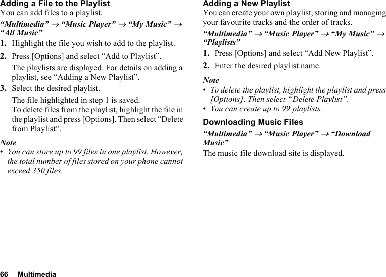 66 MultimediaAdding a File to the PlaylistYou can add files to a playlist.“Multimedia” → “Music Player” → “My Music” → “All Music”1. Highlight the file you wish to add to the playlist.2. Press [Options] and select “Add to Playlist”.The playlists are displayed. For details on adding a playlist, see “Adding a New Playlist”.3. Select the desired playlist.The file highlighted in step 1 is saved.To delete files from the playlist, highlight the file in the playlist and press [Options]. Then select “Delete from Playlist”.Note•You can store up to 99 files in one playlist. However, the total number of files stored on your phone cannot exceed 350 files.Adding a New PlaylistYou can create your own playlist, storing and managing your favourite tracks and the order of tracks. “Multimedia” → “Music Player” → “My Music” → “Playlists”1. Press [Options] and select “Add New Playlist”.2. Enter the desired playlist name.Note•To delete the playlist, highlight the playlist and press [Options]. Then select “Delete Playlist”.•You can create up to 99 playlists.Downloading Music Files“Multimedia” → “Music Player” → “Download Music”The music file download site is displayed.