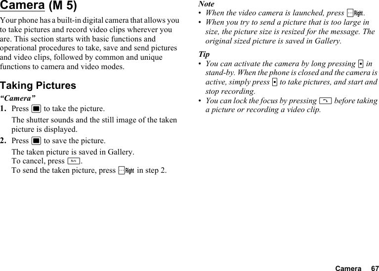 Camera 67CameraYour phone has a built-in digital camera that allows you to take pictures and record video clips wherever you are. This section starts with basic functions and operational procedures to take, save and send pictures and video clips, followed by common and unique functions to camera and video modes.Taking Pictures“Camera”1. Press B to take the picture.The shutter sounds and the still image of the taken picture is displayed.2. Press B to save the picture.The taken picture is saved in Gallery.To cancel, press U.To send the taken picture, press C in step 2.Note•When the video camera is launched, press C.•When you try to send a picture that is too large in size, the picture size is resized for the message. The original sized picture is saved in Gallery.Tip•You can activate the camera by long pressing X in stand-by. When the phone is closed and the camera is active, simply press X to take pictures, and start and stop recording.•You can lock the focus by pressing D before taking a picture or recording a video clip. (M 5)