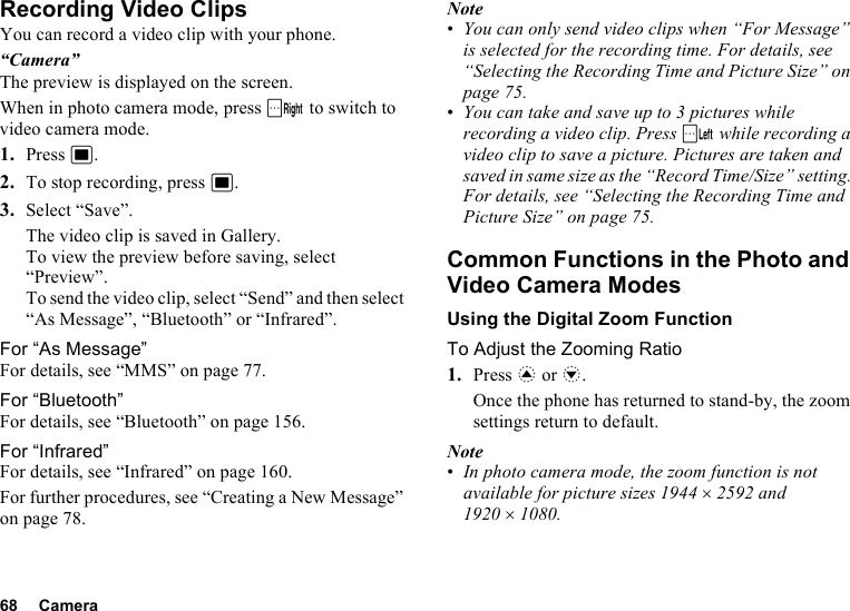 68 CameraRecording Video ClipsYou can record a video clip with your phone.“Camera”The preview is displayed on the screen.When in photo camera mode, press C to switch to video camera mode.1. Press B.2. To stop recording, press B.3. Select “Save”.The video clip is saved in Gallery.To view the preview before saving, select “Preview”.To send the video clip, select “Send” and then select “As Message”, “Bluetooth” or “Infrared”.For “As Message”For details, see “MMS” on page 77.For “Bluetooth”For details, see “Bluetooth” on page 156.For “Infrared”For details, see “Infrared” on page 160.For further procedures, see “Creating a New Message” on page 78.Note•You can only send video clips when “For Message” is selected for the recording time. For details, see “Selecting the Recording Time and Picture Size” on page 75.•You can take and save up to 3 pictures while recording a video clip. Press A while recording a video clip to save a picture. Pictures are taken and saved in same size as the “Record Time/Size” setting. For details, see “Selecting the Recording Time and Picture Size” on page 75.Common Functions in the Photo and Video Camera ModesUsing the Digital Zoom FunctionTo Adjust the Zooming Ratio1. Press a or b.Once the phone has returned to stand-by, the zoom settings return to default.Note•In photo camera mode, the zoom function is not available for picture sizes 1944 ×2592 and 1920 ×1080.