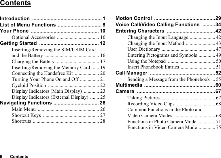 6ContentsContentsIntroduction ................................................. 1List of Menu Functions ............................... 8Your Phone ................................................ 10Optional Accessories ................................. 10Getting Started .......................................... 12Inserting/Removing the SIM/USIM Card and the Battery ........................................... 16Charging the Battery ................................. 17Inserting/Removing the Memory Card ...... 19Connecting the Handsfree Kit ................... 20Turning Your Phone On and Off ............... 21Cycloid Position ........................................ 22Display Indicators (Main Display) ............ 23Display Indicators (External Display) ....... 25Navigating Functions ................................ 26Main Menu ................................................ 26Shortcut Keys ............................................ 27Shortcuts .................................................... 28Motion Control ...........................................29Voice Call/Video Calling Functions .........34Entering Characters ..................................42Changing the Input Language .................... 42Changing the Input Method ....................... 43User Dictionary .......................................... 47Entering Pictograms and Symbols ............. 49Using the Notepad ..................................... 50Insert Phonebook Entries ........................... 51Call Manager ..............................................52Sending a Message from the Phonebook ... 55Multimedia ..................................................60Camera .......................................................67Taking Pictures .......................................... 67Recording Video Clips .............................. 68Common Functions in the Photo and Video Camera Modes ................................ 68Functions in Photo Camera Mode .............71Functions in Video Camera Mode ............. 75