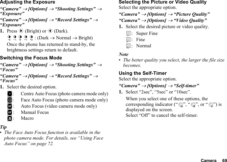 Camera 69Adjusting the Exposure“Camera” → [Options] → “Shooting Settings” → “Exposure”“Camera” → [Options] → “Record Settings” → “Exposure”1. Press d (Bright) or c (Dark).: (Dark → Normal → Bright)Once the phone has returned to stand-by, the brightness settings return to default.Switching the Focus Mode“Camera” → [Options] → “Shooting Settings” → “Focus”“Camera” → [Options] → “Record Settings” → “Focus”1. Select the desired option.:Centre Auto Focus (photo camera mode only): Face Auto Focus (photo camera mode only): Auto Focus (video camera mode only): Manual Focus:MacroTip•The Face Auto Focus function is available in the photo camera mode. For details, see “Using Face Auto Focus” on page 72.Selecting the Picture or Video QualitySelect the appropriate option.“Camera” → [Options] → “Picture Quality”“Camera” → [Options] → “Video Quality”1. Select the desired picture or video quality.: Super Fine:Fine: NormalNote•The better quality you select, the larger the file size becomes.Using the Self-TimerSelect the appropriate option.“Camera” → [Options] → “Self-timer”1. Select “2sec”, “5sec” or “10sec”. When you select one of these options, the corresponding indicator (“ ”, “ ”, or “ ”) is displayed on the screen.Select “Off” to cancel the self-timer.