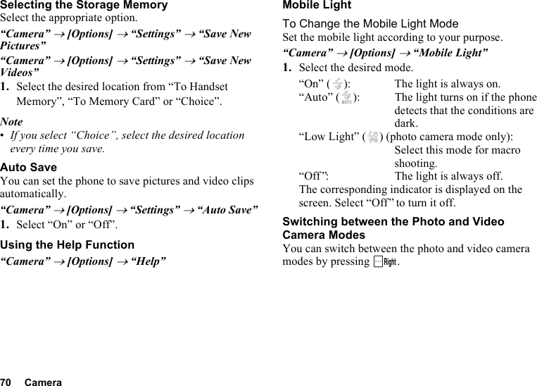 70 CameraSelecting the Storage MemorySelect the appropriate option.“Camera” → [Options] → “Settings” → “Save New Pictures”“Camera” → [Options] → “Settings” → “Save New Videos”1. Select the desired location from “To Handset Memory”, “To Memory Card” or “Choice”.Note•If you select “Choice”, select the desired location every time you save.Auto SaveYou can set the phone to save pictures and video clips automatically.“Camera” → [Options] → “Settings” → “Auto Save”1. Select “On” or “Off”.Using the Help Function“Camera” → [Options] → “Help”Mobile LightTo Change the Mobile Light ModeSet the mobile light according to your purpose.“Camera” → [Options] → “Mobile Light”1. Select the desired mode.“On” ( ): The light is always on.“Auto” ( ): The light turns on if the phone detects that the conditions are dark.“Low Light” ( ) (photo camera mode only):Select this mode for macro shooting.“Off ”: The light is always off.The corresponding indicator is displayed on the screen. Select “Off” to turn it off.Switching between the Photo and Video Camera ModesYou can switch between the photo and video camera modes by pressing C.