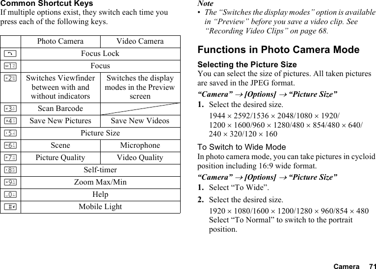 Camera 71Common Shortcut KeysIf multiple options exist, they switch each time you press each of the following keys.Note•The “Switches the display modes” option is available in “Preview” before you save a video clip. See “Recording Video Clips” on page 68.Functions in Photo Camera ModeSelecting the Picture SizeYou can select the size of pictures. All taken pictures are saved in the JPEG format.“Camera” → [Options] → “Picture Size”1. Select the desired size.1944 ×2592/1536 ×2048/1080 ×1920/1200 ×1600/960 ×1280/480 ×854/480 ×640/240 ×320/120 ×160To Switch to Wide ModeIn photo camera mode, you can take pictures in cycloid position including 16:9 wide format.“Camera” → [Options] → “Picture Size”1. Select “To Wide”.2. Select the desired size.1920 ×1080/1600 ×1200/1280 ×960/854 ×480Select “To Normal” to switch to the portrait position.Photo Camera Video CameraDFocus LockGFocusHSwitches Viewfinder between with and without indicatorsSwitches the display modes in the Preview screenIScan BarcodeJSave New Pictures Save New VideosKPicture SizeLScene MicrophoneMPicture Quality Video QualityNSelf-timerOZoom Max/MinQHelpRMobile Light