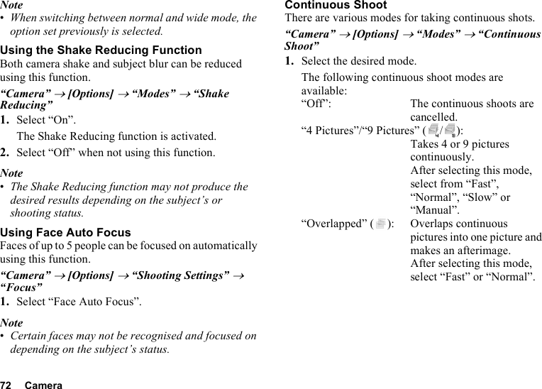 72 CameraNote•When switching between normal and wide mode, the option set previously is selected.Using the Shake Reducing FunctionBoth camera shake and subject blur can be reduced using this function.“Camera” → [Options] → “Modes” → “Shake Reducing”1. Select “On”.The Shake Reducing function is activated.2. Select “Off” when not using this function.Note•The Shake Reducing function may not produce the desired results depending on the subject’s or shooting status.Using Face Auto FocusFaces of up to 5 people can be focused on automatically using this function.“Camera” → [Options] → “Shooting Settings” → “Focus”1. Select “Face Auto Focus”.Note•Certain faces may not be recognised and focused on depending on the subject’s status.Continuous ShootThere are various modes for taking continuous shots.“Camera” → [Options] → “Modes” → “Continuous Shoot”1. Select the desired mode.The following continuous shoot modes are available:“Off”: The continuous shoots are cancelled.“4 Pictures”/“9 Pictures” ( / ): Takes 4 or 9 pictures continuously. After selecting this mode, select from “Fast”, “Normal”, “Slow” or “Manual”.“Overlapped” ( ): Overlaps continuous pictures into one picture and makes an afterimage. After selecting this mode, select “Fast” or “Normal”.