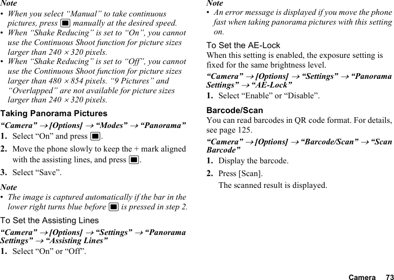 Camera 73Note•When you select “Manual” to take continuous pictures, press B manually at the desired speed.•When “Shake Reducing” is set to “On”, you cannot use the Continuous Shoot function for picture sizes larger than 240×320 pixels.•When “Shake Reducing” is set to “Off”, you cannot use the Continuous Shoot function for picture sizes larger than 480×854 pixels. “9 Pictures” and “Overlapped” are not available for picture sizes larger than 240×320 pixels.Taking Panorama Pictures“Camera” → [Options] → “Modes” → “Panorama”1. Select “On” and press B.2. Move the phone slowly to keep the + mark aligned with the assisting lines, and press B.3. Select “Save”.Note•The image is captured automatically if the bar in the lower right turns blue before B is pressed in step 2.To Set the Assisting Lines“Camera” → [Options] → “Settings” → “Panorama Settings” → “Assisting Lines”1. Select “On” or “Off”.Note•An error message is displayed if you move the phone fast when taking panorama pictures with this setting on.To Set the AE-LockWhen this setting is enabled, the exposure setting is fixed for the same brightness level.“Camera” → [Options] → “Settings” → “Panorama Settings” → “AE-Lock”1. Select “Enable” or “Disable”.Barcode/ScanYou can read barcodes in QR code format. For details, see page 125.“Camera” → [Options] → “Barcode/Scan” → “Scan Barcode”1. Display the barcode.2. Press [Scan].The scanned result is displayed.