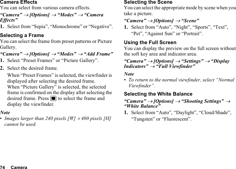 74 CameraCamera EffectsYou can select from various camera effects.“Camera” → [Options] → “Modes” → “Camera Effects”1. Select from “Sepia”, “Monochrome” or “Negative”.Selecting a FrameYou can select the frame from preset patterns or Picture Gallery.“Camera” → [Options] → “Modes” → “Add Frame”1. Select “Preset Frames” or “Picture Gallery”.2. Select the desired frame.When “Preset Frames” is selected, the viewfinder is displayed after selecting the desired frame.When “Picture Gallery” is selected, the selected frame is confirmed on the display after selecting the desired frame. Press B to select the frame and display the viewfinder.Note•Images larger than 240 pixels [W] × 400 pixels [H] cannot be used.Selecting the SceneYou can select the appropriate mode by scene when you take a picture.“Camera” → [Options] → “Scene”1. Select from “Auto”, “Night”, “Sports”, “Text”, “Pet”, “Against Sun” or “Portrait”.Using the Full ScreenYou can display the preview on the full screen without the soft key area and indicator area.“Camera” → [Options] → “Settings” → “Display Indicators” → “Full Viewfinder”Note•To return to the normal viewfinder, select “Normal Viewfinder”.Selecting the White Balance“Camera” → [Options] → “Shooting Settings” → “White Balance”1. Select from “Auto”, “Daylight”, “Cloud/Shade”, “Tungsten” or “Fluorescent”.