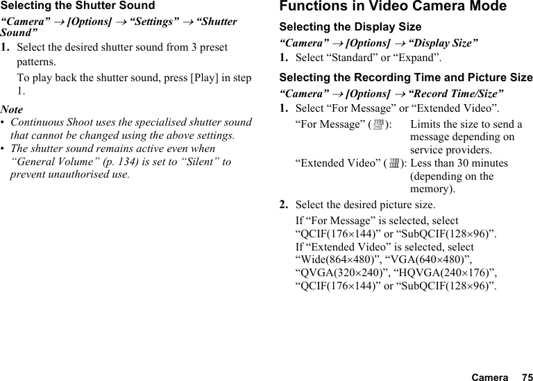 Camera 75Selecting the Shutter Sound“Camera” → [Options] → “Settings” → “Shutter Sound”1. Select the desired shutter sound from 3 preset patterns.To play back the shutter sound, press [Play] in step 1.Note•Continuous Shoot uses the specialised shutter sound that cannot be changed using the above settings.•The shutter sound remains active even when “General Volume” (p. 134) is set to “Silent” to prevent unauthorised use.Functions in Video Camera ModeSelecting the Display Size“Camera” → [Options] → “Display Size”1. Select “Standard” or “Expand”.Selecting the Recording Time and Picture Size“Camera” → [Options] → “Record Time/Size”1. Select “For Message” or “Extended Video”.“For Message” ( ): Limits the size to send a message depending on service providers.“Extended Video” ( ): Less than 30 minutes (depending on the memory).2. Select the desired picture size.If “For Message” is selected, select “QCIF(176×144)” or “SubQCIF(128×96)”.If “Extended Video” is selected, select “Wide(864×480)”, “VGA(640×480)”, “QVGA(320×240)”, “HQVGA(240×176)”, “QCIF(176×144)” or “SubQCIF(128×96)”.
