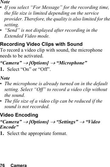 76 CameraNote•If you select “For Message” for the recording time, the file size is limited depending on the service provider. Therefore, the quality is also limited for the setting.•“Send” is not displayed after recording in the Extended Video mode.Recording Video Clips with SoundTo record a video clip with sound, the microphone needs to be activated.“Camera” → [Options] → “Microphone”1. Select “On” or “Off”.Note•The microphone is already turned on in the default setting. Select “Off” to record a video clip without the sound.•The file size of a video clip can be reduced if the sound is not recorded.Video Encoding“Camera” → [Options] → “Settings” → “Video Encode”1. Select the appropriate format.