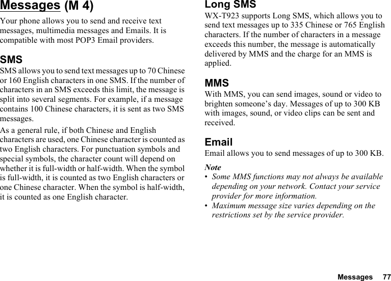 Messages 77MessagesYour phone allows you to send and receive text messages, multimedia messages and Emails. It is compatible with most POP3 Email providers.SMSSMS allows you to send text messages up to 70 Chinese or 160 English characters in one SMS. If the number of characters in an SMS exceeds this limit, the message is split into several segments. For example, if a message contains 100 Chinese characters, it is sent as two SMS messages.As a general rule, if both Chinese and English characters are used, one Chinese character is counted as two English characters. For punctuation symbols and special symbols, the character count will depend on whether it is full-width or half-width. When the symbol is full-width, it is counted as two English characters or one Chinese character. When the symbol is half-width, it is counted as one English character.Long SMSWX-T923 supports Long SMS, which allows you to send text messages up to 335 Chinese or 765 English characters. If the number of characters in a message exceeds this number, the message is automatically delivered by MMS and the charge for an MMS is applied.MMSWith MMS, you can send images, sound or video to brighten someone’s day. Messages of up to 300 KB with images, sound, or video clips can be sent and received. EmailEmail allows you to send messages of up to 300 KB.Note•Some MMS functions may not always be available depending on your network. Contact your service provider for more information.•Maximum message size varies depending on the restrictions set by the service provider. (M 4)