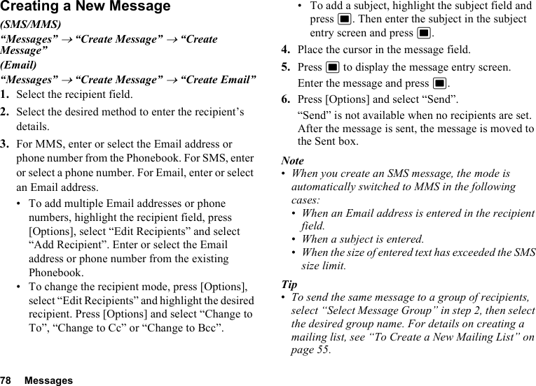 78 MessagesCreating a New Message(SMS/MMS)“Messages” → “Create Message” → “Create Message”(Email)“Messages” → “Create Message” → “Create Email”1. Select the recipient field.2. Select the desired method to enter the recipient’s details.3. For MMS, enter or select the Email address or phone number from the Phonebook. For SMS, enter or select a phone number. For Email, enter or select an Email address.• To add multiple Email addresses or phone numbers, highlight the recipient field, press [Options], select “Edit Recipients” and select “Add Recipient”. Enter or select the Email address or phone number from the existing Phonebook.• To change the recipient mode, press [Options], select “Edit Recipients” and highlight the desired recipient. Press [Options] and select “Change to To”, “Change to Cc” or “Change to Bcc”.• To add a subject, highlight the subject field and press B. Then enter the subject in the subject entry screen and press B.4. Place the cursor in the message field.5. Press B to display the message entry screen.Enter the message and press B.6. Press [Options] and select “Send”.“Send” is not available when no recipients are set.After the message is sent, the message is moved to the Sent box.Note•When you create an SMS message, the mode is automatically switched to MMS in the following cases:•When an Email address is entered in the recipient field.•When a subject is entered.•When the size of entered text has exceeded the SMS size limit.Tip•To send the same message to a group of recipients, select “Select Message Group” in step 2, then select the desired group name. For details on creating a mailing list, see “To Create a New Mailing List” on page 55.