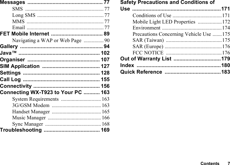 Contents 7Messages ................................................... 77SMS ........................................................... 77Long SMS ..................................................77MMS .......................................................... 77Email .......................................................... 77FET Mobile Internet ................................... 89Navigating a WAP or Web Page ............... 90Gallery ........................................................ 94Java™ ....................................................... 102Organiser ................................................. 107SIM Application ....................................... 127Settings .................................................... 128Call Log .................................................... 155Connectivity ............................................. 156Connecting WX-T923 to Your PC ........... 163System Requirements .............................. 1633G/GSM Modem ..................................... 163Handset Manager ..................................... 165Music Manager ........................................ 166Sync Manager ..........................................168Troubleshooting ...................................... 169Safety Precautions and Conditions of Use ............................................................171Conditions of Use .....................................171Mobile Light LED Properties ..................172Environment .............................................174Precautions Concerning Vehicle Use .......175SAR (Taiwan) ..........................................175SAR (Europe) ...........................................176FCC NOTICE ..........................................176Out of Warranty List ................................179Index .........................................................180Quick Reference ......................................183