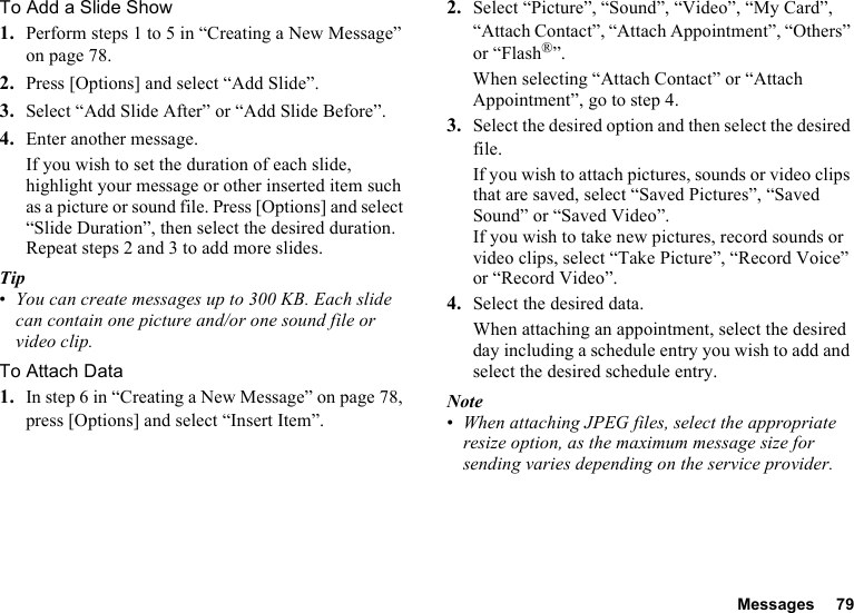 Messages 79To Add a Slide Show1. Perform steps 1 to 5 in “Creating a New Message” on page 78.2. Press [Options] and select “Add Slide”.3. Select “Add Slide After” or “Add Slide Before”.4. Enter another message.If you wish to set the duration of each slide, highlight your message or other inserted item such as a picture or sound file. Press [Options] and select “Slide Duration”, then select the desired duration. Repeat steps 2 and 3 to add more slides.Tip•You can create messages up to 300 KB. Each slide can contain one picture and/or one sound file or video clip.To Attach Data1. In step 6 in “Creating a New Message” on page 78, press [Options] and select “Insert Item”.2. Select “Picture”, “Sound”, “Video”, “My Card”, “Attach Contact”, “Attach Appointment”, “Others” or “Flash®”.When selecting “Attach Contact” or “Attach Appointment”, go to step 4.3. Select the desired option and then select the desired file.If you wish to attach pictures, sounds or video clips that are saved, select “Saved Pictures”, “Saved Sound” or “Saved Video”.If you wish to take new pictures, record sounds or video clips, select “Take Picture”, “Record Voice” or “Record Video”.4. Select the desired data.When attaching an appointment, select the desired day including a schedule entry you wish to add and select the desired schedule entry.Note•When attaching JPEG files, select the appropriate resize option, as the maximum message size for sending varies depending on the service provider.