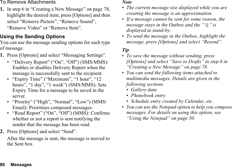 80 MessagesTo Remove Attachments1. In step 6 in “Creating a New Message” on page 78, highlight the desired item, press [Options] and then select “Remove Picture”, “Remove Sound”, “Remove Video” or “Remove Item”.Using the Sending OptionsYou can use the message sending options for each type of message.1. Press [Options] and select “Messaging Settings”.• “Delivery Report” (“On”, “Off”) (SMS/MMS): Enables or disables Delivery Report when the message is successfully sent to the recipient.• “Expiry Time” (“Maximum”, “1 hour”, “12 hours”, “1 day”, “1 week”) (SMS/MMS): Sets Expiry Time for a message to be saved in the server.• “Priority” (“High”, “Normal”, “Low”) (MMS/Email): Prioritises composed messages.• “Read Report” (“On”, “Off”) (MMS): Confirms whether or not a report is sent notifying the sender that the message has been read.2. Press [Options] and select “Send”.After the message is sent, the message is moved to the Sent box.Note•The current message size displayed while you are creating the message is an approximation.•If a message cannot be sent for some reason, the message stays in the Outbox and the “ ” is displayed in stand-by.•To send the message in the Outbox, highlight the message, press [Options] and select “Resend”.Tip•To save the message without sending, press [Options] and select “Save to Drafts” in step 6 in “Creating a New Message” on page 78.•You can send the following items attached to multimedia messages. Details are given in the following sections.•Gallery data•Phonebook entry•Schedule entry created by Calendar, etc.•You can use the Notepad option to help you compose messages. For details on using this option, see “Using the Notepad” on page 50.