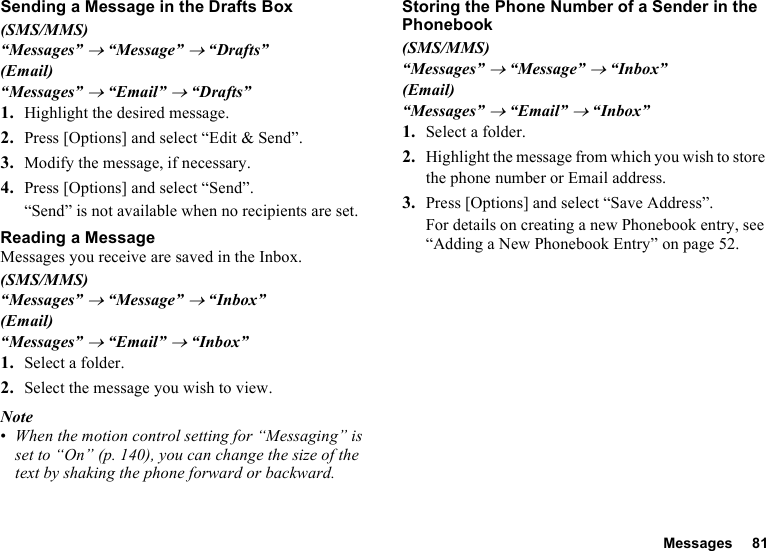 Messages 81Sending a Message in the Drafts Box(SMS/MMS)“Messages” → “Message” → “Drafts”(Email)“Messages” → “Email” → “Drafts”1. Highlight the desired message.2. Press [Options] and select “Edit &amp; Send”.3. Modify the message, if necessary.4. Press [Options] and select “Send”.“Send” is not available when no recipients are set.Reading a MessageMessages you receive are saved in the Inbox.(SMS/MMS)“Messages” → “Message” → “Inbox”(Email)“Messages” → “Email” → “Inbox”1. Select a folder.2. Select the message you wish to view.Note•When the motion control setting for “Messaging” is set to “On” (p. 140), you can change the size of the text by shaking the phone forward or backward.Storing the Phone Number of a Sender in the Phonebook(SMS/MMS)“Messages” → “Message” → “Inbox”(Email)“Messages” → “Email” → “Inbox”1. Select a folder.2. Highlight the message from which you wish to store the phone number or Email address.3. Press [Options] and select “Save Address”.For details on creating a new Phonebook entry, see “Adding a New Phonebook Entry” on page 52.