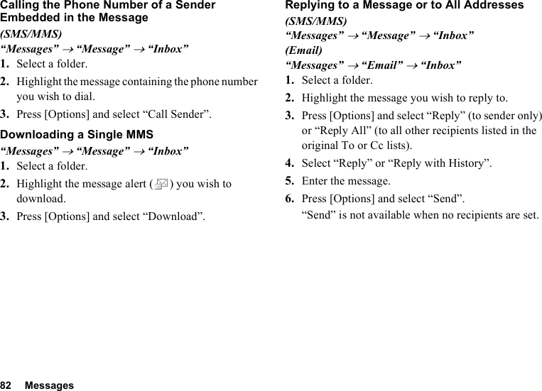 82 MessagesCalling the Phone Number of a Sender Embedded in the Message(SMS/MMS)“Messages” → “Message” → “Inbox”1. Select a folder.2. Highlight the message containing the phone number you wish to dial.3. Press [Options] and select “Call Sender”.Downloading a Single MMS“Messages” → “Message” → “Inbox”1. Select a folder.2. Highlight the message alert ( ) you wish to download.3. Press [Options] and select “Download”.Replying to a Message or to All Addresses(SMS/MMS)“Messages” → “Message” → “Inbox”(Email)“Messages” → “Email” → “Inbox”1. Select a folder.2. Highlight the message you wish to reply to.3. Press [Options] and select “Reply” (to sender only) or “Reply All” (to all other recipients listed in the original To or Cc lists).4. Select “Reply” or “Reply with History”.5. Enter the message.6. Press [Options] and select “Send”.“Send” is not available when no recipients are set.