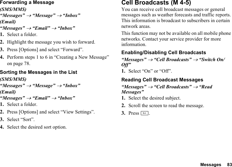 Messages 83Forwarding a Message(SMS/MMS)“Messages” → “Message” → “Inbox”(Email)“Messages” → “Email” → “Inbox”1. Select a folder.2. Highlight the message you wish to forward.3. Press [Options] and select “Forward”.4. Perform steps 1 to 6 in “Creating a New Message” on page 78.Sorting the Messages in the List(SMS/MMS)“Messages” → “Message” → “Inbox”(Email)“Messages” → “Email” → “Inbox”1. Select a folder.2. Press [Options] and select “View Settings”.3. Select “Sort”.4. Select the desired sort option.Cell BroadcastsYou can receive cell broadcast messages or general messages such as weather forecasts and traffic reports. This information is broadcast to subscribers in certain network areas.This function may not be available on all mobile phone networks. Contact your service provider for more information.Enabling/Disabling Cell Broadcasts“Messages” → “Cell Broadcasts” → “Switch On/Off”1. Select “On” or “Off”.Reading Cell Broadcast Messages“Messages” → “Cell Broadcasts” → “Read Messages”1. Select the desired subject.2. Scroll the screen to read the message.3. Press U. (M 4-5)