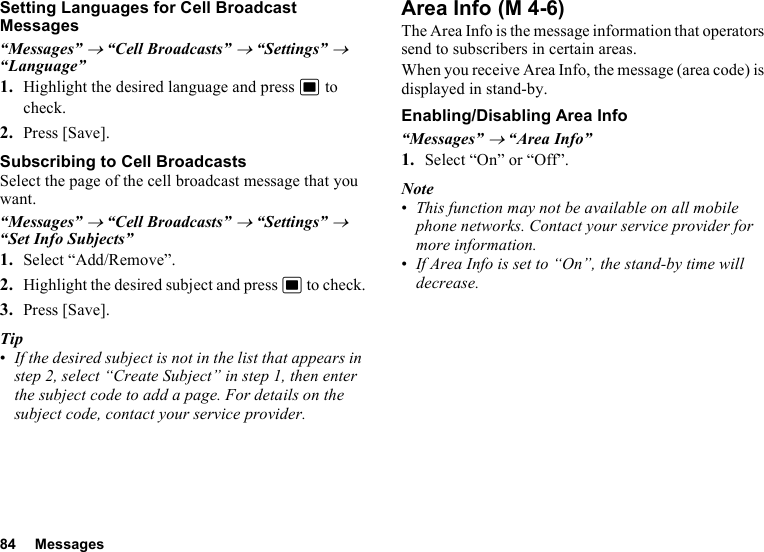 84 MessagesSetting Languages for Cell Broadcast Messages“Messages” → “Cell Broadcasts” → “Settings” → “Language”1. Highlight the desired language and press B to check.2. Press [Save].Subscribing to Cell BroadcastsSelect the page of the cell broadcast message that you want.“Messages” → “Cell Broadcasts” → “Settings” → “Set Info Subjects”1. Select “Add/Remove”.2. Highlight the desired subject and press B to check.3. Press [Save].Tip•If the desired subject is not in the list that appears in step 2, select “Create Subject” in step 1, then enter the subject code to add a page. For details on the subject code, contact your service provider.Area InfoThe Area Info is the message information that operators send to subscribers in certain areas.When you receive Area Info, the message (area code) is displayed in stand-by.Enabling/Disabling Area Info“Messages” → “Area Info”1. Select “On” or “Off”.Note•This function may not be available on all mobile phone networks. Contact your service provider for more information.•If Area Info is set to “On”, the stand-by time will decrease. (M 4-6)