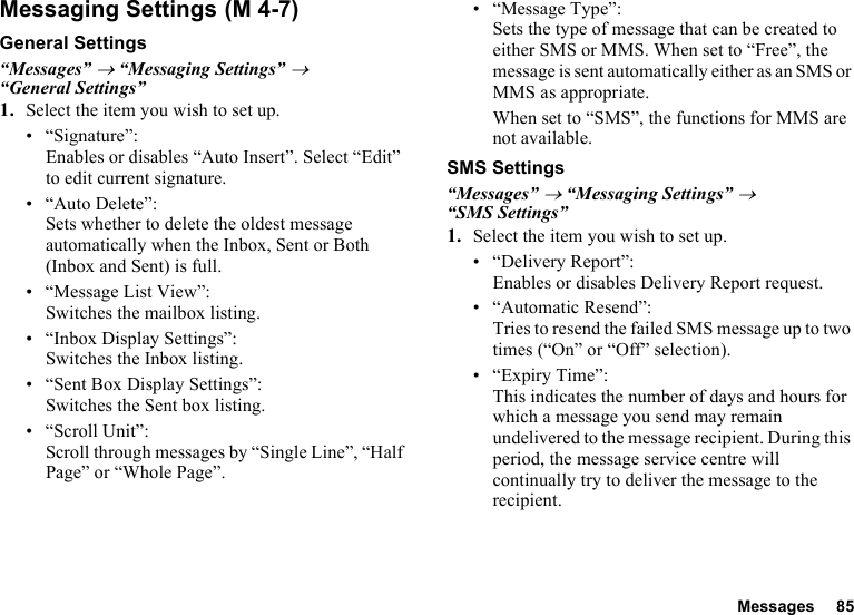 Messages 85Messaging SettingsGeneral Settings“Messages” → “Messaging Settings” → “General Settings”1. Select the item you wish to set up.• “Signature”: Enables or disables “Auto Insert”. Select “Edit” to edit current signature.• “Auto Delete”: Sets whether to delete the oldest message automatically when the Inbox, Sent or Both (Inbox and Sent) is full.• “Message List View”: Switches the mailbox listing.• “Inbox Display Settings”:Switches the Inbox listing.• “Sent Box Display Settings”:Switches the Sent box listing.• “Scroll Unit”:Scroll through messages by “Single Line”, “Half Page” or “Whole Page”.• “Message Type”:Sets the type of message that can be created to either SMS or MMS. When set to “Free”, the message is sent automatically either as an SMS or MMS as appropriate.When set to “SMS”, the functions for MMS are not available.SMS Settings“Messages” → “Messaging Settings” → “SMS Settings”1. Select the item you wish to set up.• “Delivery Report”:Enables or disables Delivery Report request.• “Automatic Resend”: Tries to resend the failed SMS message up to two times (“On” or “Off” selection).• “Expiry Time”: This indicates the number of days and hours for which a message you send may remain undelivered to the message recipient. During this period, the message service centre will continually try to deliver the message to the recipient. (M 4-7)