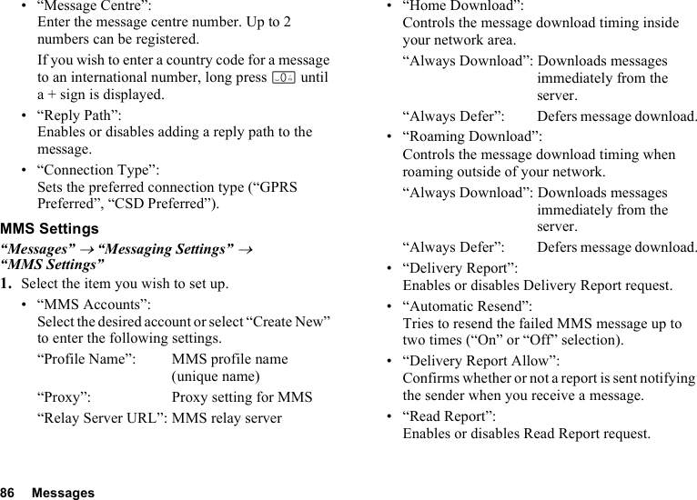 86 Messages• “Message Centre”:Enter the message centre number. Up to 2 numbers can be registered.If you wish to enter a country code for a message to an international number, long press Q until a + sign is displayed.•“Reply Path”:Enables or disables adding a reply path to the message.• “Connection Type”:Sets the preferred connection type (“GPRS Preferred”, “CSD Preferred”).MMS Settings“Messages” → “Messaging Settings” → “MMS Settings”1. Select the item you wish to set up.• “MMS Accounts”:Select the desired account or select “Create New” to enter the following settings.“Profile Name”: MMS profile name (unique name)“Proxy”: Proxy setting for MMS“Relay Server URL”: MMS relay server• “Home Download”:Controls the message download timing inside your network area.“Always Download”: Downloads messages immediately from the server.“Always Defer”:  Defers message download.• “Roaming Download”:Controls the message download timing when roaming outside of your network.“Always Download”: Downloads messages immediately from the server.“Always Defer”:  Defers message download.• “Delivery Report”:Enables or disables Delivery Report request.• “Automatic Resend”: Tries to resend the failed MMS message up to two times (“On” or “Off” selection).• “Delivery Report Allow”:Confirms whether or not a report is sent notifying the sender when you receive a message.• “Read Report”:Enables or disables Read Report request.