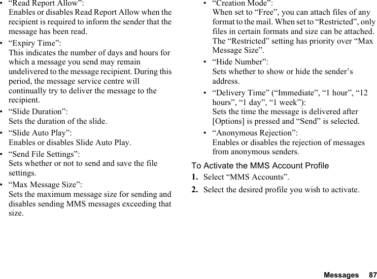 Messages 87• “Read Report Allow”:Enables or disables Read Report Allow when the recipient is required to inform the sender that the message has been read.• “Expiry Time”: This indicates the number of days and hours for which a message you send may remain undelivered to the message recipient. During this period, the message service centre will continually try to deliver the message to the recipient.• “Slide Duration”:Sets the duration of the slide.• “Slide Auto Play”:Enables or disables Slide Auto Play.• “Send File Settings”: Sets whether or not to send and save the file settings.• “Max Message Size”:Sets the maximum message size for sending and disables sending MMS messages exceeding that size.• “Creation Mode”:When set to “Free”, you can attach files of any format to the mail. When set to “Restricted”, only files in certain formats and size can be attached. The “Restricted” setting has priority over “Max Message Size”.• “Hide Number”:Sets whether to show or hide the sender’s address.• “Delivery Time” (“Immediate”, “1 hour”, “12 hours”, “1 day”, “1 week”): Sets the time the message is delivered after [Options] is pressed and “Send” is selected.• “Anonymous Rejection”:Enables or disables the rejection of messages from anonymous senders.To Activate the MMS Account Profile1. Select “MMS Accounts”.2. Select the desired profile you wish to activate.