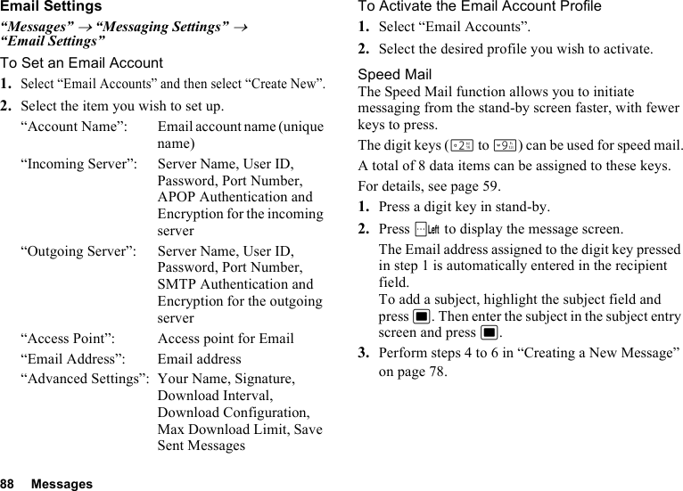 88 MessagesEmail Settings“Messages” → “Messaging Settings” → “Email Settings”To Set an Email Account1.Select “Email Accounts” and then select “Create New”.2. Select the item you wish to set up.“Account Name”: Email account name (unique name)“Incoming Server”: Server Name, User ID, Password, Port Number, APOP Authentication and Encryption for the incoming server“Outgoing Server”: Server Name, User ID, Password, Port Number, SMTP Authentication and Encryption for the outgoing server“Access Point”: Access point for Email“Email Address”: Email address“Advanced Settings”: Your Name, Signature, Download Interval, Download Configuration, Max Download Limit, Save Sent MessagesTo Activate the Email Account Profile1. Select “Email Accounts”.2. Select the desired profile you wish to activate.Speed MailThe Speed Mail function allows you to initiate messaging from the stand-by screen faster, with fewer keys to press.The digit keys (H to O) can be used for speed mail.A total of 8 data items can be assigned to these keys.For details, see page 59.1. Press a digit key in stand-by.2. Press A to display the message screen.The Email address assigned to the digit key pressed in step 1 is automatically entered in the recipient field.To add a subject, highlight the subject field and press B. Then enter the subject in the subject entry screen and press B.3. Perform steps 4 to 6 in “Creating a New Message” on page 78.