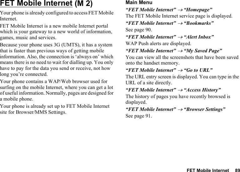 FET Mobile Internet 89FET Mobile InternetYour phone is already configured to access FET Mobile Internet.FET Mobile Internet is a new mobile Internet portal which is your gateway to a new world of information, games, music and services.Because your phone uses 3G (UMTS), it has a system that is faster than previous ways of getting mobile information. Also, the connection is ‘always on’ which means there is no need to wait for dialling up. You only have to pay for the data you send or receive, not how long you’re connected.Your phone contains a WAP/Web browser used for surfing on the mobile Internet, where you can get a lot of useful information. Normally, pages are designed for a mobile phone.Your phone is already set up to FET Mobile Internet site for Browser/MMS Settings.Main Menu“FET Mobile Internet” → “Homepage”The FET Mobile Internet service page is displayed.“FET Mobile Internet” → “Bookmarks”See page 90.“FET Mobile Internet” → “Alert Inbox”WAP Push alerts are displayed.“FET Mobile Internet” → “My Saved Page”You can view all the screenshots that have been saved onto the handset memory.“FET Mobile Internet” → “Go to URL”The URL entry screen is displayed. You can type in the URL of a site directly.“FET Mobile Internet” → “Access History”The history of pages you have recently browsed is displayed.“FET Mobile Internet” → “Browser Settings”See page 91. (M 2)