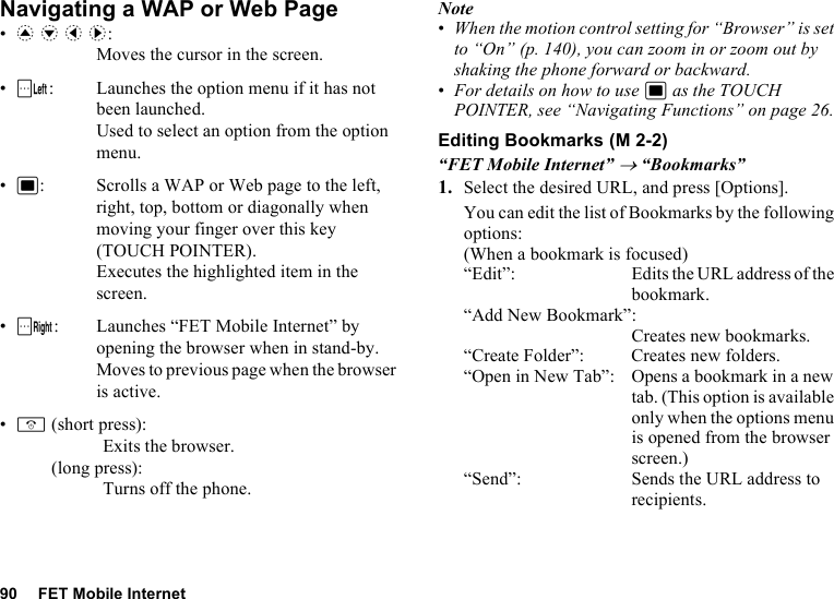 90 FET Mobile InternetNavigating a WAP or Web Page•a b c d: Moves the cursor in the screen.•A: Launches the option menu if it has not been launched. Used to select an option from the option menu.•B: Scrolls a WAP or Web page to the left, right, top, bottom or diagonally when moving your finger over this key (TOUCH POINTER). Executes the highlighted item in the screen.•C: Launches “FET Mobile Internet” by opening the browser when in stand-by. Moves to previous page when the browser is active.•F(short press): Exits the browser.(long press): Turns off the phone.Note•When the motion control setting for “Browser” is set to “On” (p. 140), you can zoom in or zoom out by shaking the phone forward or backward.•For details on how to use B as the TOUCH POINTER, see “Navigating Functions” on page 26.Editing Bookmarks“FET Mobile Internet” → “Bookmarks”1. Select the desired URL, and press [Options].You can edit the list of Bookmarks by the following options:(When a bookmark is focused)“Edit”: Edits the URL address of the bookmark.“Add New Bookmark”:Creates new bookmarks.“Create Folder”: Creates new folders.“Open in New Tab”: Opens a bookmark in a new tab. (This option is available only when the options menu is opened from the browser screen.)“Send”: Sends the URL address to recipients. (M 2-2)