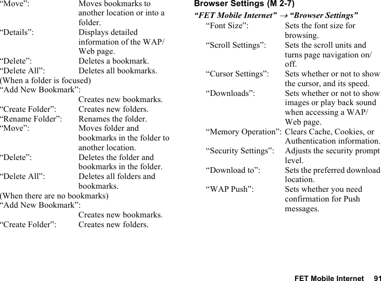 FET Mobile Internet 91“Move”: Moves bookmarks to another location or into a folder.“Details”: Displays detailed information of the WAP/Web page.“Delete”: Deletes a bookmark.“Delete All”: Deletes all bookmarks.(When a folder is focused)“Add New Bookmark”:Creates new bookmarks.“Create Folder”: Creates new folders.“Rename Folder”: Renames the folder.“Move”: Moves folder and bookmarks in the folder to another location.“Delete”: Deletes the folder and bookmarks in the folder.“Delete All”: Deletes all folders and bookmarks.(When there are no bookmarks)“Add New Bookmark”:Creates new bookmarks.“Create Folder”: Creates new folders.Browser Settings“FET Mobile Internet” → “Browser Settings”“Font Size”: Sets the font size for browsing.“Scroll Settings”: Sets the scroll units and turns page navigation on/off.“Cursor Settings”: Sets whether or not to show the cursor, and its speed.“Downloads”: Sets whether or not to show images or play back sound when accessing a WAP/Web page.“Memory Operation”: Clears Cache, Cookies, or Authentication information.“Security Settings”: Adjusts the security prompt level.“Download to”: Sets the preferred download location.“WAP Push”: Sets whether you need confirmation for Push messages. (M 2-7)